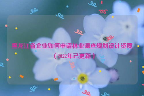 黑龍江省企業(yè)如何申請林業(yè)調查規(guī)劃設計資質（2022年已更新）