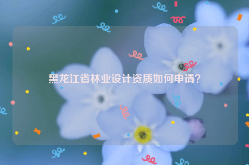 黑龍江省林業(yè)設(shè)計(jì)資質(zhì)如何申請(qǐng)？