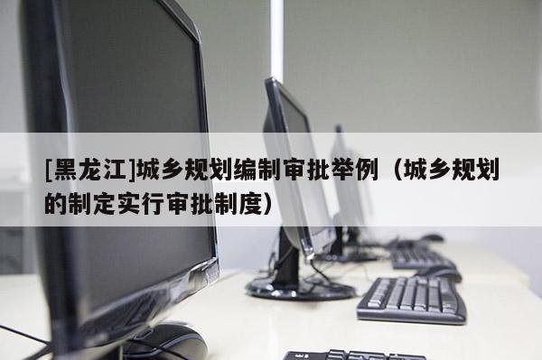[黑龍江]城鄉(xiāng)規(guī)劃編制審批舉例（城鄉(xiāng)規(guī)劃的制定實(shí)行審批制度）
