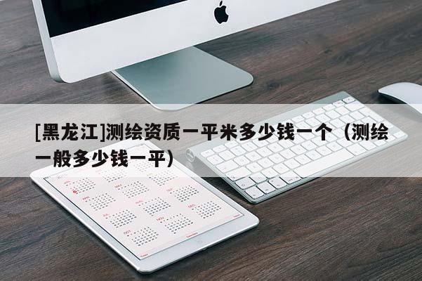 [黑龍江]測繪資質(zhì)一平米多少錢一個（測繪一般多少錢一平）