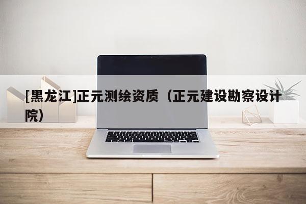 [黑龍江]正元測(cè)繪資質(zhì)（正元建設(shè)勘察設(shè)計(jì)院）