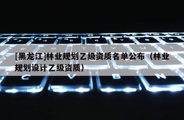 [黑龍江]林業(yè)規(guī)劃乙級資質名單公布（林業(yè)規(guī)劃設計乙級資質）