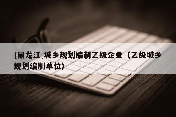 [黑龍江]城鄉(xiāng)規(guī)劃編制乙級(jí)企業(yè)（乙級(jí)城鄉(xiāng)規(guī)劃編制單位）