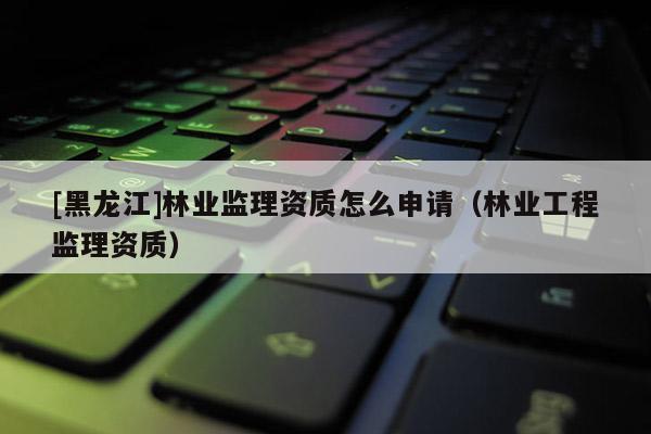 [黑龍江]林業(yè)監(jiān)理資質(zhì)怎么申請（林業(yè)工程監(jiān)理資質(zhì)）