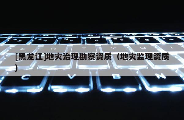 [黑龍江]地災(zāi)治理勘察資質(zhì)（地災(zāi)監(jiān)理資質(zhì)）