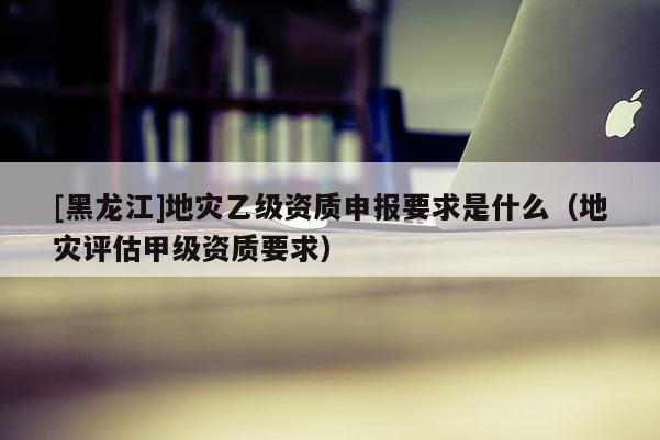 [黑龍江]地災(zāi)乙級(jí)資質(zhì)申報(bào)要求是什么（地災(zāi)評(píng)估甲級(jí)資質(zhì)要求）