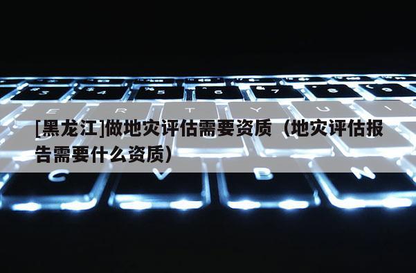 [黑龍江]做地災(zāi)評估需要資質(zhì)（地災(zāi)評估報告需要什么資質(zhì)）