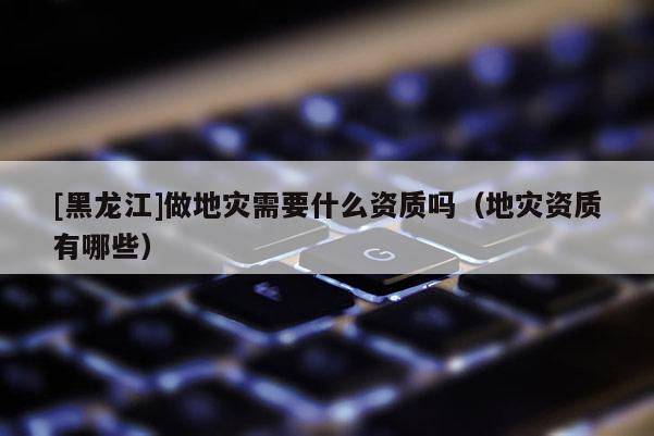 [黑龍江]做地災(zāi)需要什么資質(zhì)嗎（地災(zāi)資質(zhì)有哪些）
