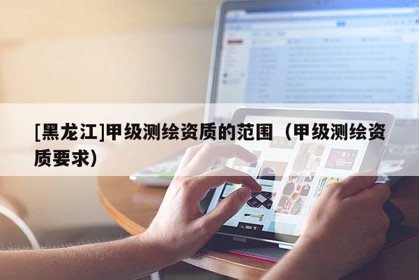 [黑龍江]甲級測繪資質(zhì)的范圍（甲級測繪資質(zhì)要求）
