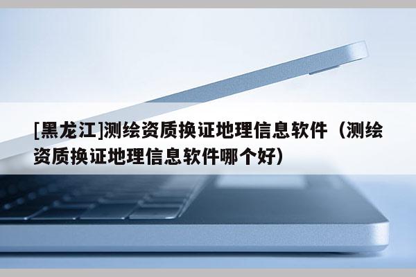 [黑龍江]測繪資質(zhì)換證地理信息軟件（測繪資質(zhì)換證地理信息軟件哪個(gè)好）