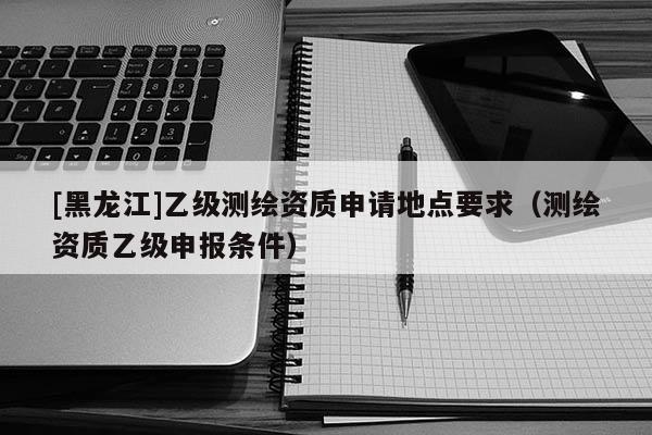 [黑龍江]乙級測繪資質(zhì)申請地點要求（測繪資質(zhì)乙級申報條件）