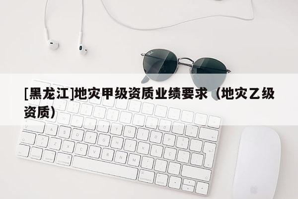 [黑龍江]地災(zāi)甲級資質(zhì)業(yè)績要求（地災(zāi)乙級資質(zhì)）