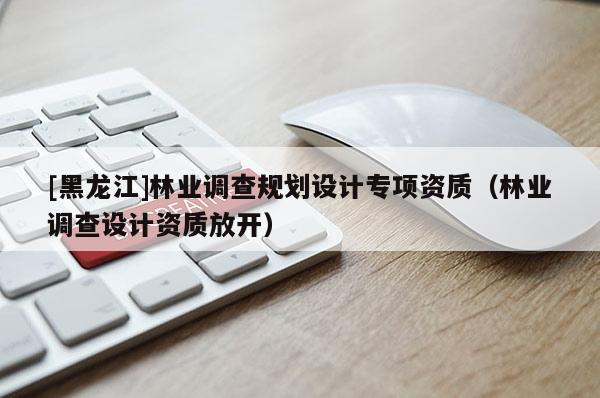 [黑龍江]林業(yè)調(diào)查規(guī)劃設(shè)計(jì)專項(xiàng)資質(zhì)（林業(yè)調(diào)查設(shè)計(jì)資質(zhì)放開）