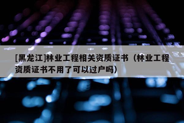 [黑龍江]林業(yè)工程相關(guān)資質(zhì)證書(shū)（林業(yè)工程資質(zhì)證書(shū)不用了可以過(guò)戶嗎）