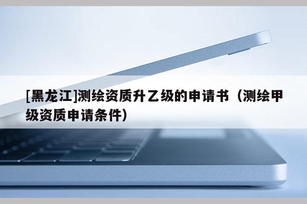 [黑龍江]測(cè)繪資質(zhì)升乙級(jí)的申請(qǐng)書(shū)（測(cè)繪甲級(jí)資質(zhì)申請(qǐng)條件）