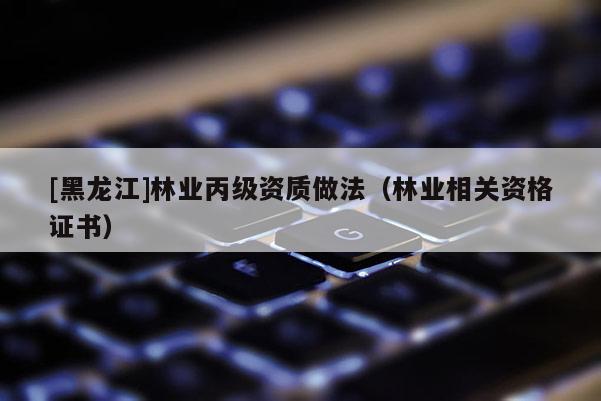 [黑龍江]林業(yè)丙級(jí)資質(zhì)做法（林業(yè)相關(guān)資格證書）