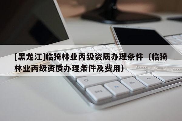 [黑龍江]臨猗林業(yè)丙級(jí)資質(zhì)辦理?xiàng)l件（臨猗林業(yè)丙級(jí)資質(zhì)辦理?xiàng)l件及費(fèi)用）