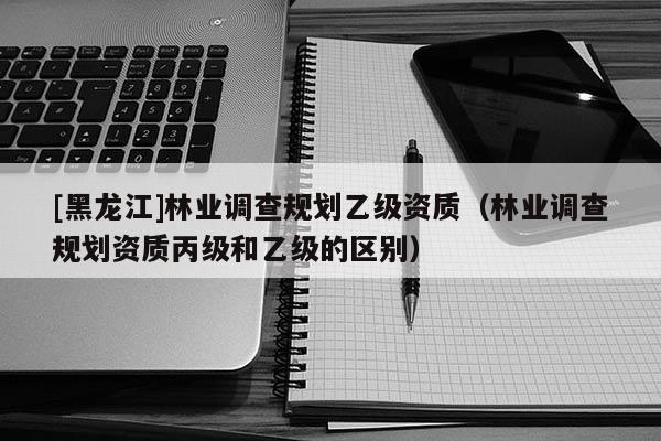 [黑龍江]林業(yè)調(diào)查規(guī)劃乙級(jí)資質(zhì)（林業(yè)調(diào)查規(guī)劃資質(zhì)丙級(jí)和乙級(jí)的區(qū)別）