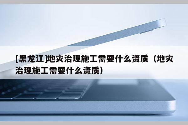 [黑龍江]地災治理施工需要什么資質（地災治理施工需要什么資質）