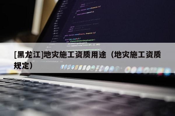 [黑龍江]地災(zāi)施工資質(zhì)用途（地災(zāi)施工資質(zhì)規(guī)定）