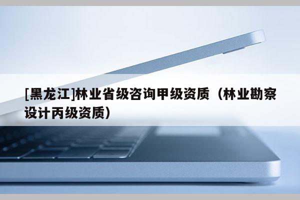 [黑龍江]林業(yè)省級咨詢甲級資質(zhì)（林業(yè)勘察設(shè)計丙級資質(zhì)）