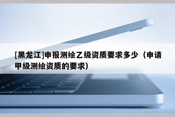 [黑龍江]申報(bào)測(cè)繪乙級(jí)資質(zhì)要求多少（申請(qǐng)甲級(jí)測(cè)繪資質(zhì)的要求）