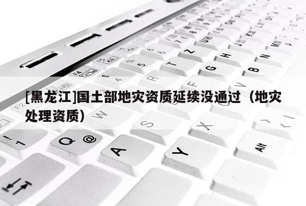 [黑龍江]國土部地災(zāi)資質(zhì)延續(xù)沒通過（地災(zāi)處理資質(zhì)）