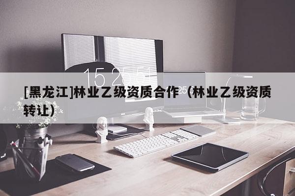 [黑龍江]林業(yè)乙級資質(zhì)合作（林業(yè)乙級資質(zhì)轉(zhuǎn)讓）
