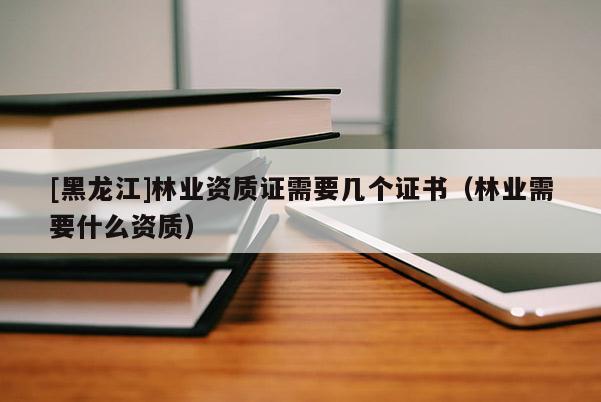 [黑龍江]林業(yè)資質(zhì)證需要幾個證書（林業(yè)需要什么資質(zhì)）