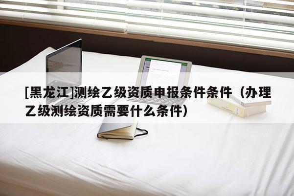 [黑龍江]測繪乙級資質(zhì)申報條件條件（辦理乙級測繪資質(zhì)需要什么條件）