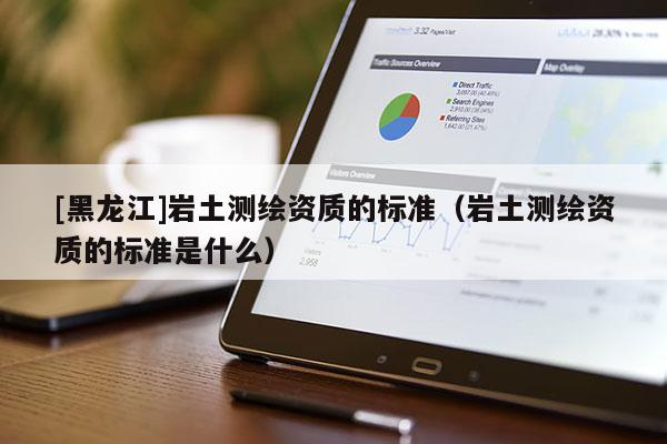 [黑龍江]巖土測繪資質(zhì)的標準（巖土測繪資質(zhì)的標準是什么）