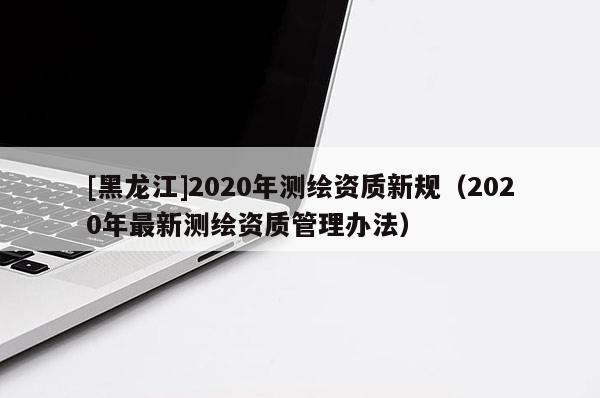 [黑龍江]2020年測繪資質(zhì)新規(guī)（2020年最新測繪資質(zhì)管理辦法）