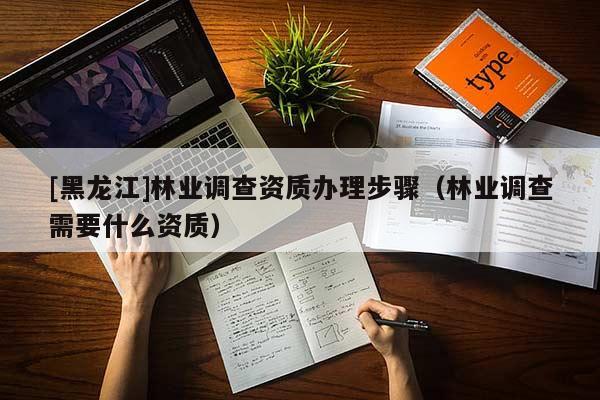 [黑龍江]林業(yè)調(diào)查資質(zhì)辦理步驟（林業(yè)調(diào)查需要什么資質(zhì)）