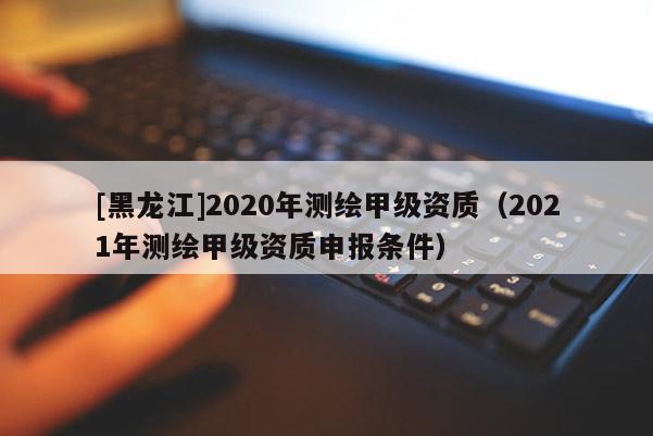 [黑龍江]2020年測繪甲級資質(zhì)（2021年測繪甲級資質(zhì)申報條件）