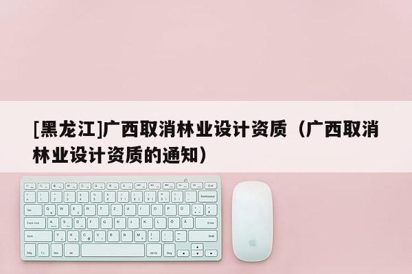 [黑龍江]廣西取消林業(yè)設(shè)計(jì)資質(zhì)（廣西取消林業(yè)設(shè)計(jì)資質(zhì)的通知）