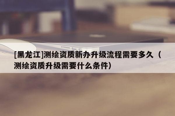 [黑龍江]測繪資質(zhì)新辦升級流程需要多久（測繪資質(zhì)升級需要什么條件）