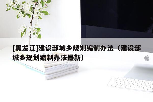 [黑龍江]建設部城鄉(xiāng)規(guī)劃編制辦法（建設部城鄉(xiāng)規(guī)劃編制辦法最新）