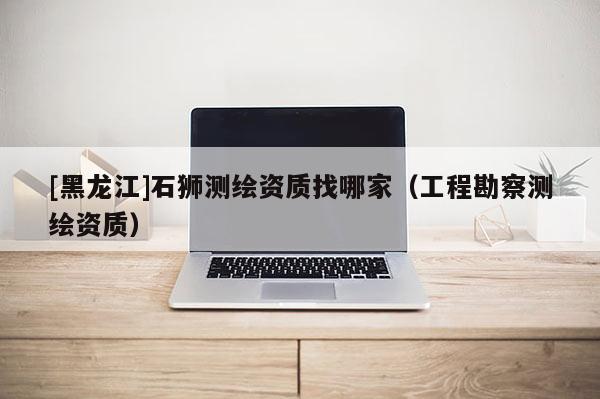 [黑龍江]石獅測繪資質(zhì)找哪家（工程勘察測繪資質(zhì)）