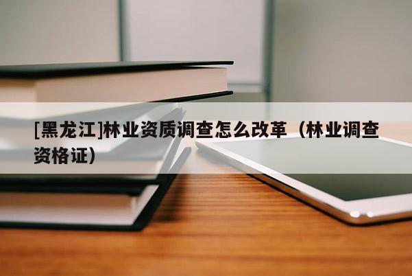 [黑龍江]林業(yè)資質(zhì)調(diào)查怎么改革（林業(yè)調(diào)查資格證）