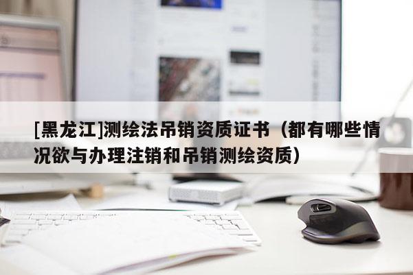 [黑龍江]測繪法吊銷資質(zhì)證書（都有哪些情況欲與辦理注銷和吊銷測繪資質(zhì)）