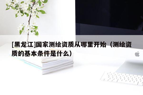 [黑龍江]國(guó)家測(cè)繪資質(zhì)從哪里開(kāi)始（測(cè)繪資質(zhì)的基本條件是什么）