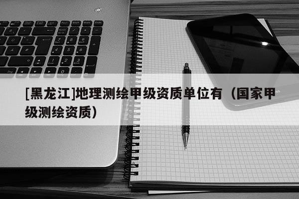 [黑龍江]地理測(cè)繪甲級(jí)資質(zhì)單位有（國家甲級(jí)測(cè)繪資質(zhì)）
