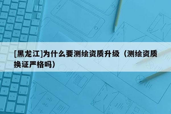 [黑龍江]為什么要測繪資質(zhì)升級（測繪資質(zhì)換證嚴(yán)格嗎）