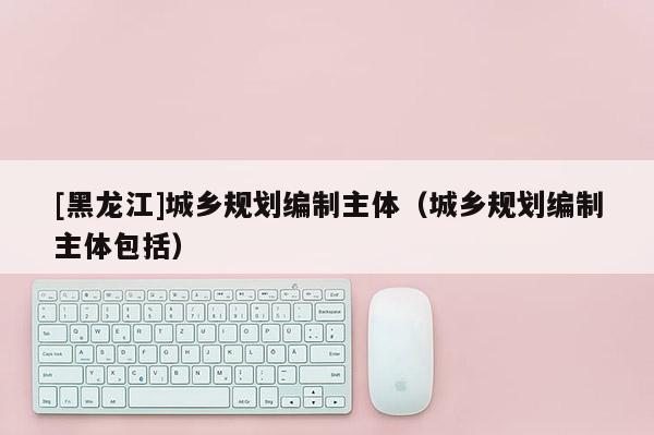[黑龍江]城鄉(xiāng)規(guī)劃編制主體（城鄉(xiāng)規(guī)劃編制主體包括）