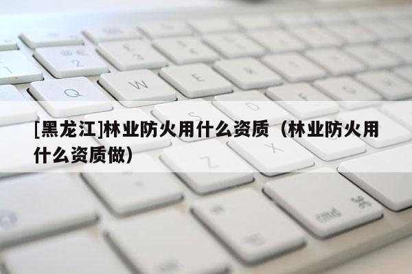 [黑龍江]林業(yè)防火用什么資質(zhì)（林業(yè)防火用什么資質(zhì)做）