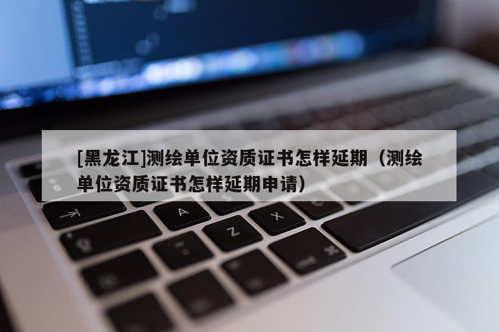 [黑龍江]測(cè)繪單位資質(zhì)證書怎樣延期（測(cè)繪單位資質(zhì)證書怎樣延期申請(qǐng)）