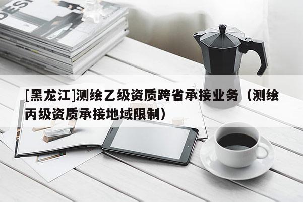 [黑龍江]測繪乙級資質(zhì)跨省承接業(yè)務(wù)（測繪丙級資質(zhì)承接地域限制）