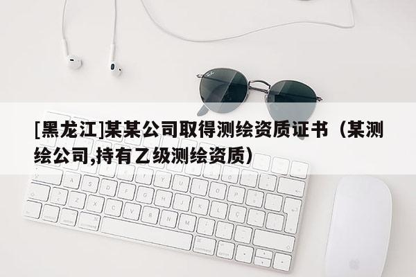 [黑龍江]某某公司取得測繪資質(zhì)證書（某測繪公司,持有乙級測繪資質(zhì)）