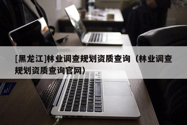 [黑龍江]林業(yè)調(diào)查規(guī)劃資質(zhì)查詢（林業(yè)調(diào)查規(guī)劃資質(zhì)查詢官網(wǎng)）