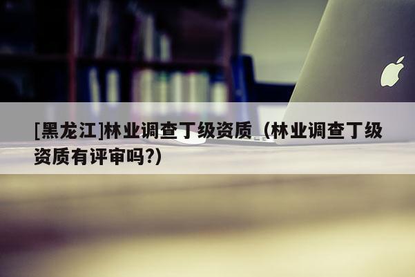 [黑龍江]林業(yè)調(diào)查丁級資質(zhì)（林業(yè)調(diào)查丁級資質(zhì)有評審嗎?）